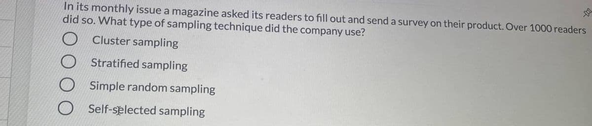 In its monthly issue a magazine asked its readers to fill out and send a survey on their product. Over 1000 readers
did so. What type of sampling technique did the company use?
Cluster sampling
Stratified sampling
Simple random sampling
Self-selected sampling
