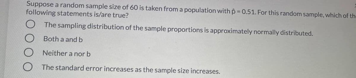 Suppose a random sample size of 60 is taken from a population with p = 0.51. For this random sample, which of th-
following statements is/are true?
The sampling distribution of the sample proportions is approximately normally distributed.
Both a and b
Neither a nor b
The standard error increases as the sample size increases.
