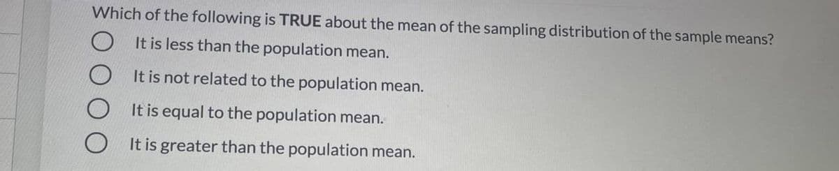 Which of the following is TRUE about the mean of the sampling distribution of the sample means?
It is less than the population mean.
It is not related to the population mean.
It is equal to the population mean.
It is greater than the population mean.
