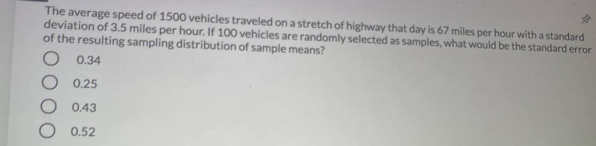 The average speed of 1500 vehicles traveled on a stretch of highway that day is 67 miles per hour with a standard
deviation of 3.5 miles per hour. If 100 vehicles are randomly selected as samples, what would be the standard error
of the resulting sampling distribution of sample means?
0.34
0.25
0.43
O 0.52
