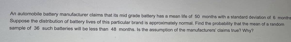 An automobile battery manufacturer claims that its mid grade battery has a mean life of 50 months with a standard deviation of 6 months
Suppose the distribution of battery lives of this particular brand is approximately normal. Find the probability that the mean of a random
sample of 36 such batteries will be less than 48 months. Is the assumption of the manufacturers' claims true? Why?
