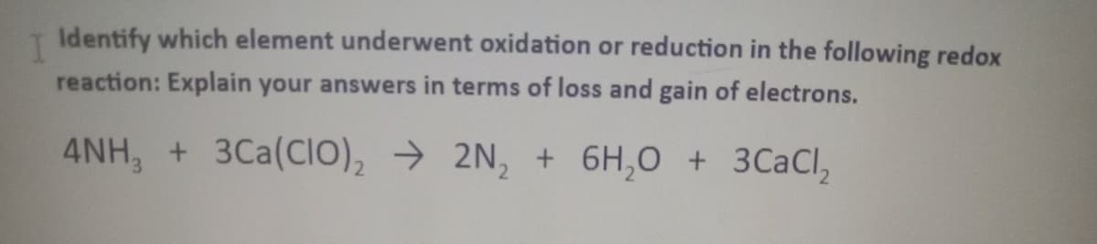 T Identify which element underwent oxidation or reduction in the following redox
reaction: Explain your answers in terms of loss and gain of electrons.
4NH, + 3Ca(CIO), → 2N, + 6H,0 + 3CaCl,
