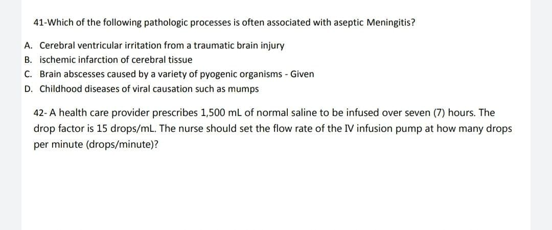 41-Which of the following pathologic processes is often associated with aseptic Meningitis?
A. Cerebral ventricular irritation from a traumatic brain injury
B. ischemic infarction of cerebral tissue
C. Brain abscesses caused by a variety of pyogenic organisms - Given
D. Childhood diseases of viral causation such as mumps
42- A health care provider prescribes 1,500 mL of normal saline to be infused over seven (7) hours. The
drop factor is 15 drops/mL. The nurse should set the flow rate of the IV infusion pump at how many drops
per minute (drops/minute)?