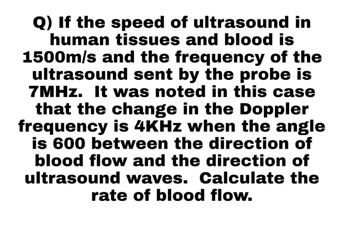 Q) If the speed of ultrasound in
human tissues and blood is
1500m/s and the frequency of the
ultrasound sent by the probe is
7MHz. It was noted in this case
that the change in the Doppler
frequency is 4KHz when the angle
is 600 between the direction of
blood flow and the direction of
ultrasound waves. Calculate the
rate of blood flow.