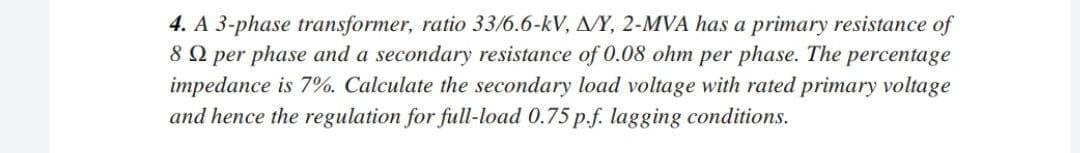 4. A 3-phase transformer, ratio 33/6.6-kV, A/Y, 2-MVA has a primary resistance of
89 per phase and a secondary resistance of 0.08 ohm per phase. The percentage
impedance is 7%. Calculate the secondary load voltage with rated primary voltage
and hence the regulation for full-load 0.75 p.f. lagging conditions.