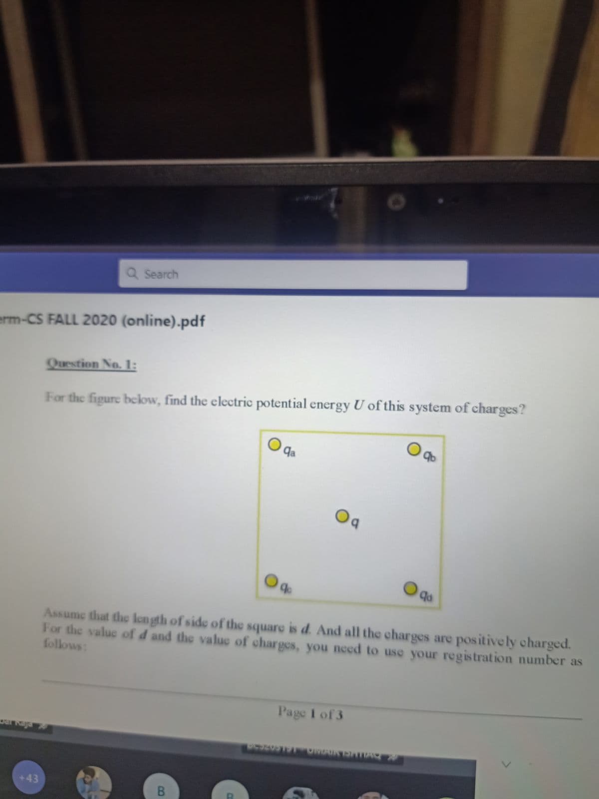 Q Search
erm-CS FALL 2020 (online).pdf
Question No.1:
For the figure beclow, find the electric potential energy U of this system of charges?
O da
Oa
Assume that the length of side of the square is d. And all the charges are positively charged.
For the value of d and the value of charges, you need to use your registration number as
follows:
Page I of 3
+43
