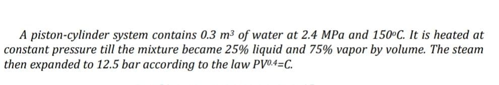 A piston-cylinder system contains 0.3 m³ of water at 2.4 MPa and 150°C. It is heated at
constant pressure till the mixture became 25% liquid and 75% vapor by volume. The steam
then expanded to 12.5 bar according to the law PV0.4=C.
