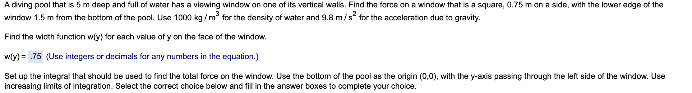 A diving pool that is 5 m deep and full of water has a viewing window on one of its vertical walls. Find the force on a window that is a square, 0.75 m on a side, with the lower edge of the
3
window 1.5 m from the bottom of the pool. Use 1000 kg / m° for the density of water and 9.8 m/s for the acceleration due to gravity.
Find the width function w(y) for each value of y on the face of the window.
w(y) = .75 (Use integers or decimals for any numbers in the equation.)
Set up the integral that should be used to find the total force on the window. Use the bottom of the pool as the origin (0,0), with the y-axis passing through the left side of the window. Use
increasing limits of integration. Select the correct choice below and fill in the answer boxes to complete your choice.
