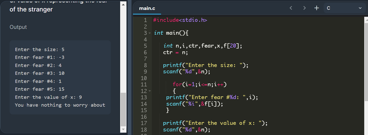 of the stranger
main.c
>
+ c
1
#include<stdio.h>
Output
3 - int mainO{
4
int n,i,ctr,fear,x,f[20];
ctr = n;
Enter the size: 5
Enter fear #1: -3
printf("Enter the size: ");
scanf("%d",&n);
Enter fear #2: 4
8
Enter fear #3: 10
9.
10
Enter fear #4: 1
11
for(i=1;i<=n;i++)
Enter fear #5: 15
12
printf("Enter fear #%d: ",i);
scanf("%i",&f[i]);
}
Enter the value of x: 9
13
You have nothing to worry about
14
15
16
printf("Enter the value of x: ");
scanf("%d",&n);
17
18
+ 567
