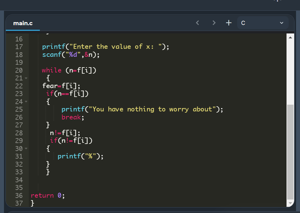 main.c
>
+ c
16
printf("Enter the value of x: ");
scanf("%d" ,&n);
17
18
19
while (n=f[i])
{
fear-f[i];
if(n==f[i])
{
printf("You have nothing to worry about");
break;
}
-f[i];
%3D
20
21 -
22
23
24
25
26
27
28
29
if(n!=f[i])
{
printf("%");
}
}
30
31
32
33
34
35
return 0;
37 }
36
