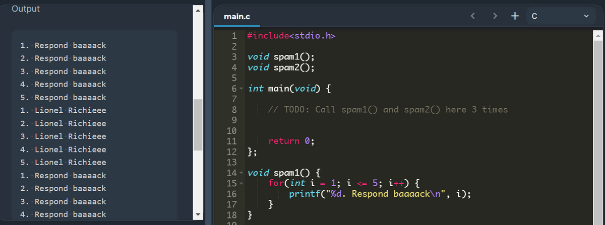 Output
main.c
< >
+ c
1
#include<stdio.h>
1. Respond baaaack
2
2. Respond baaaack
3
void spam1();
4
void spam2();
3. Respond baaaack
4. Respond baaaack
6 - int main(void) {
5. Respond baaaack
7
1. Lionel Richieee
8
// TODO: Call spam1() and spam2() here 3 times
9.
2. Lionel Richieee
10
3. Lionel Richieee
11
return 0;
4. Lionel Richieee
12 };
13
5. Lionel Richieee
14 - void spam1() {
1. Respond baaaack
for(int i = 1; i <= 5; i++) {
printf("%d. Respond baaaack\n", i);
}
15
2. Respond baaaack
16
3. Respond baaaack
17
4. Respond - baaaack
18 }
10
