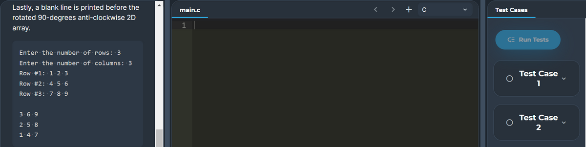 Lastly, a blank line is printed before the
main.c
>
+ c
Test Cases
rotated 90-degrees anti-clockwise 2D
1
array.
CE Run Tests
Enter the number of rows: 3
Enter the number of columns: 3
Row #1: 1.2 3
Test Case
Row #2: 4 5 6
1
Row #3: 7 8-9
3-6-9
Test Case
2-5-8
2
1.4-7

