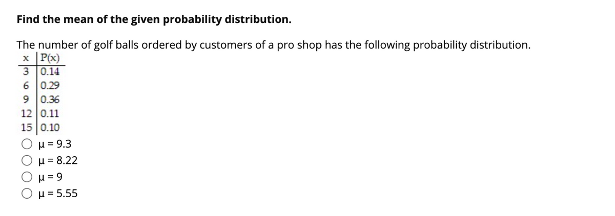 Find the mean of the given probability distribution.
The number of golf balls ordered by customers of a pro shop has the following probability distribution.
x P(x)
0.14
6 0.29
0.36
12 0.11
15 0.10
µ = 9.3
H = 8.22
H = 9
μ= 5.55
