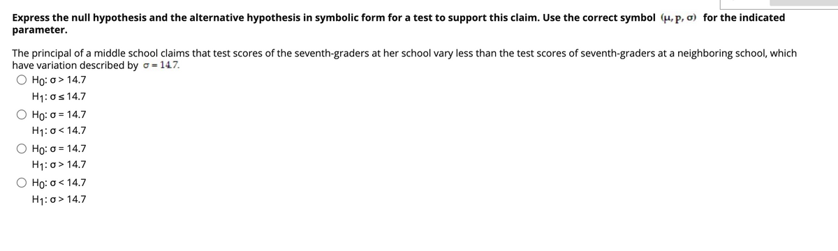 Express the null hypothesis and the alternative hypothesis in symbolic form for a test to support this claim. Use the correct symbol (u, P, ơ) for the indicated
parameter.
The principal of a middle school claims that test scores of the seventh-graders at her school vary less than the test scores of seventh-graders at a neighboring school, which
have variation described by o = 147.
Ho: o > 14.7
H1: os 14.7
Họ: 0 = 14.7
H1: o< 14.7
Họ: 0 = 14.7
H1: o> 14.7
Họ: o < 14.7
H1: o> 14.7
