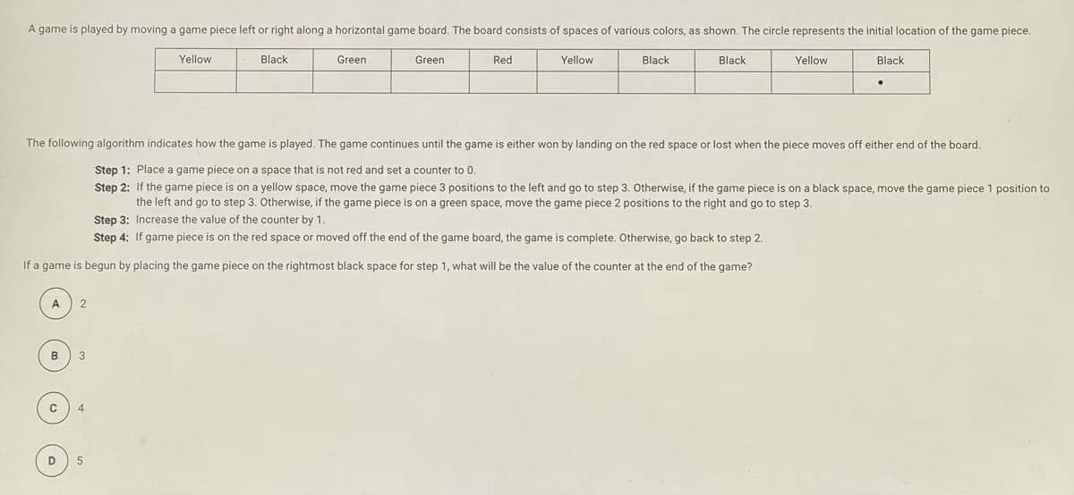 A game is played by moving a game piece left or right along a horizontal game board. The board consists of spaces of various colors, as shown. The circle represents the initial location of the game piece.
Yellow
Black
Green
Green
Red
Yellow
Black
Black
Yellow
Black
The following algorithm indicates how the game is played. The game continues until the game is either won by landing on the red space or lost when the piece moves off either end of the board.
Step 1: Place a game piece on a space that is not red and set a counter to 0.
Step 2: If the game piece is on a yellow space, move the game piece 3 positions to the left and go to step 3. Otherwise, if the game piece is on a black space, move the game piece 1 position to
the left and go to step 3. Otherwise, if the game piece is on a green space, move the game piece 2 positions to the right and go to step 3.
Step 3: Increase the value of the counter by 1.
Step 4: If game piece is on the red space or moved off the end of the game board, the game is complete. Otherwise, go back to step 2.
If a game is begun by placing the game piece on the rightmost black space for step 1, what will be the value of the counter at the end of the game?
A
2
D
