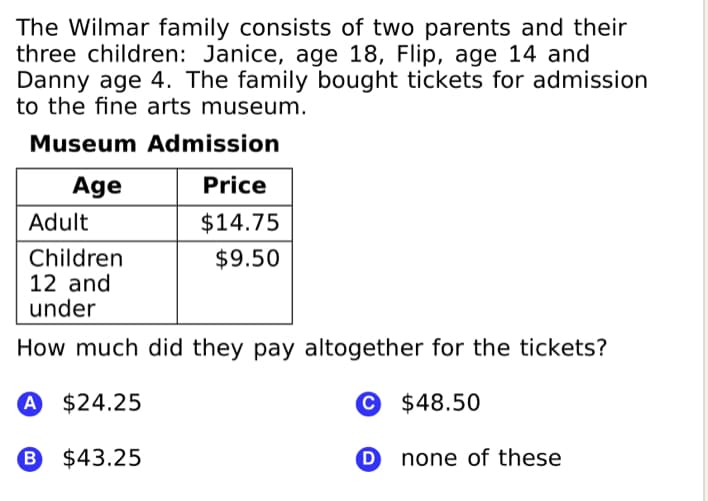 The Wilmar family consists of two parents and their
three children: Janice, age 18, Flip, age 14 and
Danny age 4. The family bought tickets for admission
to the fine arts museum.
Museum Admission
Age
Price
Adult
$14.75
Children
12 and
under
$9.50
How much did they pay altogether for the tickets?
A $24.25
© $48.50
B $43.25
none of these
