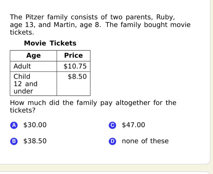 The Pitzer family consists of two parents, Ruby,
age 13, and Martin, age 8. The family bought movie
tickets.
Movie Tickets
Age
Price
Adult
$10.75
Child
12 and
under
$8.50
How much did the family pay altogether for the
tickets?
A $30.00
© $47.00
B $38.50
O none of these
