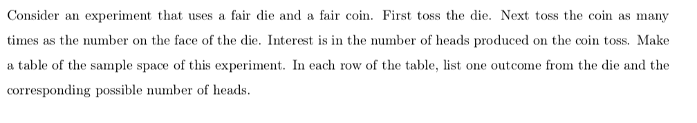 Consider an experiment that uses a fair die and a fair coin. First toss the die. Next toss the coin as many
times as the umber on the face of the die. Interest is in the number of heads produced on the coin toss. Make
table of the sample space of this experiment. In each row of the table, list one outcome from the die and the
a
corresponding possible number of heads.

