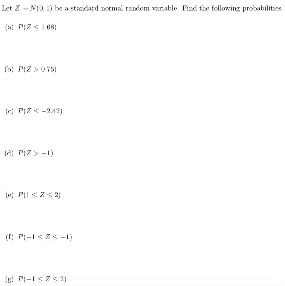Let Z ~ N(0, 1) be a standard normal random variable. Find the following probabilities.
(a) P(Z < 1.68)
(b) P(Z > 0.75)
(c) P(Z < -2.42)
(d) P(Z > –1)
(e) P(1<Z < 2)
(f) P(-1<Z<-1)
(g) P(-1<Z< 2)
