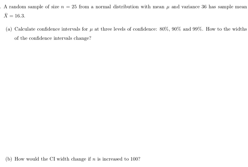 A random sample of size n = 25 from a normal distribution with mean u and variance 36 has sample mean
X = 16.3.
(a) Calculate confidence intervals for u at three levels of confidence: 80%, 90% and 99%. How to the widths
of the confidence intervals change?
(b) How would the CI width change if n is increased to 100?
