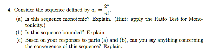 2"
Consider the sequence defined by a,
%3D
n!
(a) Is this sequence monotonic? Explain. (Hint: apply the Ratio Test for Mono-
tonicity.)
(b) Is this sequence bounded? Explain.
(c) Based on your responses to parts (a) and (b), can you say anything concerning
the convergence of this sequence? Explain.
