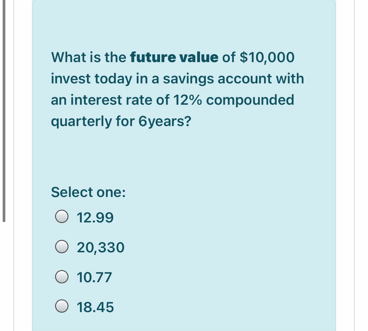 What is the future value of $10,000
invest today in a savings account with
an interest rate of 12% compounded
quarterly for 6years?
Select one:
O 12.99
20,330
O 10.77
O 18.45
