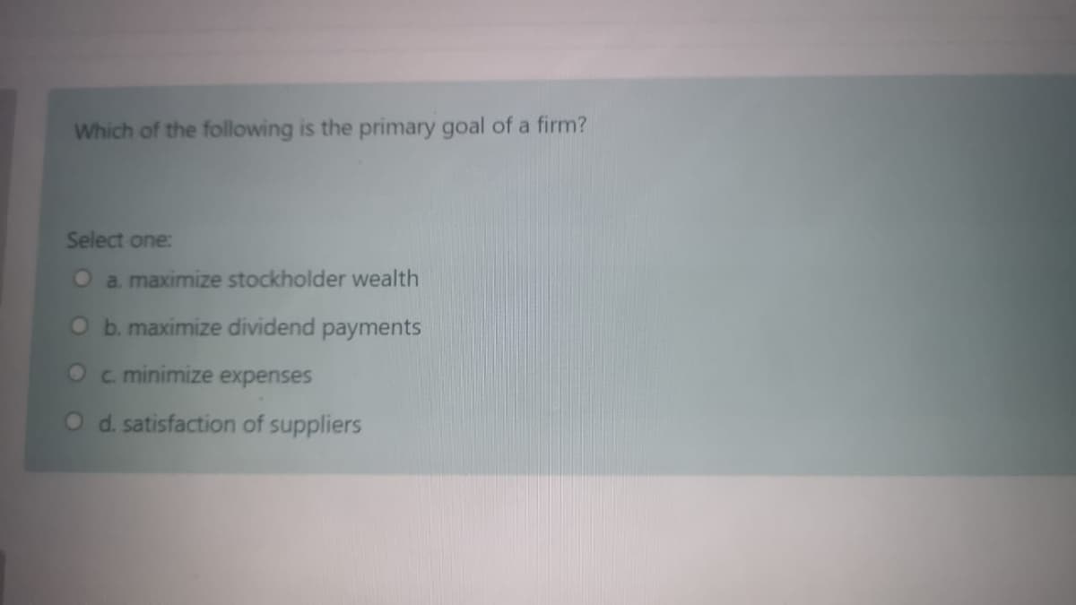 Which of the following is the primary goal of a firm?
Select one:
O a. maximize stockholder wealth
O b. maximize dividend payments
Oc minimize expenses
O d. satisfaction of suppliers
