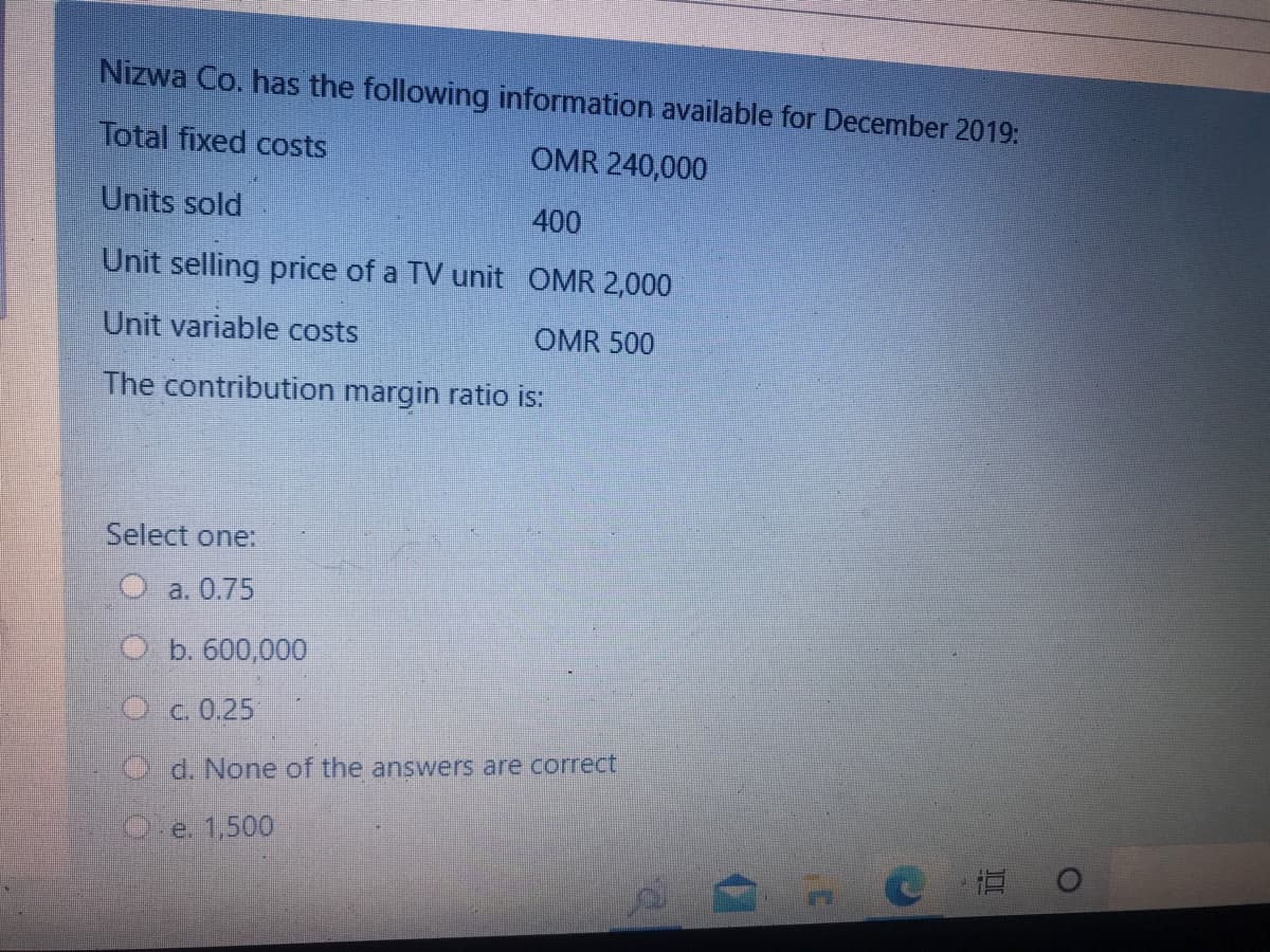 Nizwa Co. has the following information available for December 2019:
Total fixed costs
OMR 240,000
Units sold
400
Unit selling price of a TV unit OMR 2,000
Unit variable costs
OMR 500
The contribution margin ratio is:
Select one:
O a. 0.75
O b. 600,000
Oc 0.25
d. None of the answers are correct
e. 1,500
