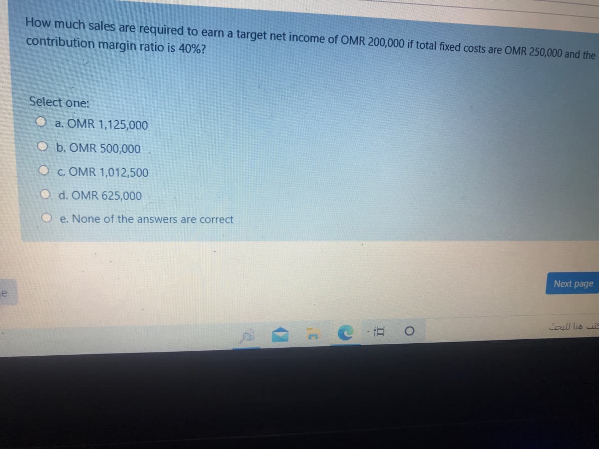 How much sales are required to earn a target net income of OMR 200,000 if total fixed costs are OMR 250,000 and the
contribution margin ratio is 40%?
Select one:
a. OMR 1,125,000
Ob. OMR 500,000
c. OMR 1,012,500
O d. OMR 625,000
O e. None of the answers are correct
Next page
üul lis i
直 。
