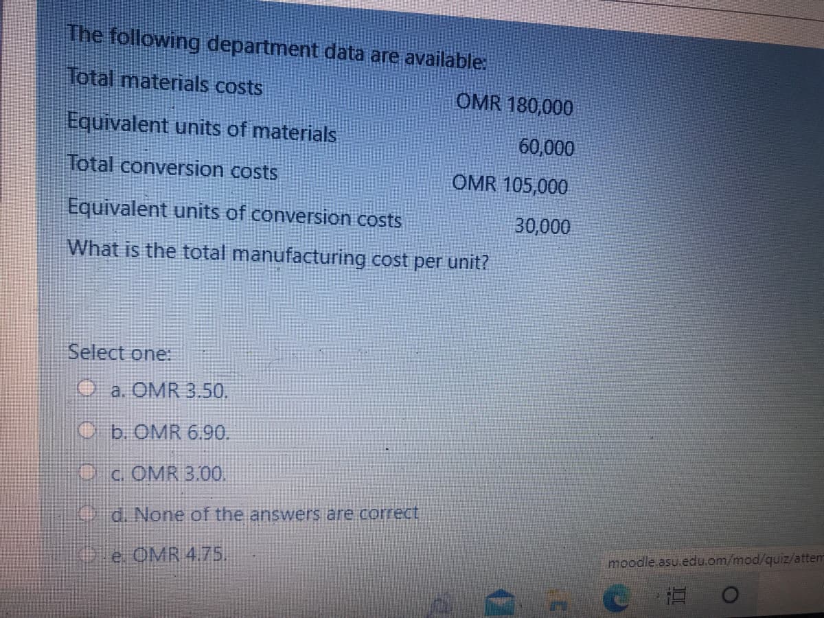 The following department data are available:
Total materials costs
OMR 180,000
Equivalent units of materials
60,000
Total conversion costs
OMR 105,000
Equivalent units of conversion costs
30,000
What is the total manufacturing cost per unit?
Select one:
O a. OMR 3.50.
O b. OMR 6.90.
Oc. OMR 3.00.
Od. None of the answers are correct,
moodle.asu.edu.om/mod/quiz/attem
Oe. OMR 4.75.
直
