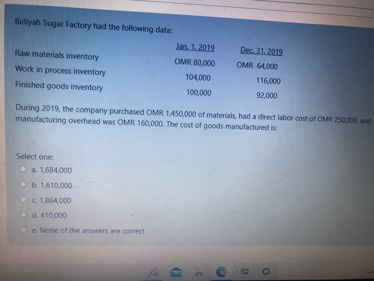 Bidiyah Sugar Factory had the following data:
Jan. 1, 2019
Dec. 31, 2019
Raw materials inventory
OMR 80,000
OMR 64,000
Work in process inventory
104,000
116,000
Finished goods inventory
100,000
92,000
During 2019, the company purchased OMR 1,450,000 of materials, had a direct labor cost of OMR 250,000, and
manufacturing overhead was OMR 160,000. The cost of goods manufactured is:
Select one:
a. 1,684,000
b. 1,610,000
Oc. 1,864,000
O d. 410,000
Oe. None of the answers are correct
