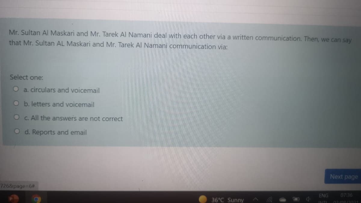 Mr. Sultan Al Maskari and Mr. Tarek Al Namani deal with each other via a written communication. Then, we can say
that Mr. Sultan AL Maskari and Mr. Tarek Al Namani communication via:
Select one:
O a. circulars and voicemail
O b. letters and voicemail
O C. All the answers are not correct
O d. Reports and email
Next page
7268page%3D6%#3
ENG
07:36
36°C Sunny
INTI
