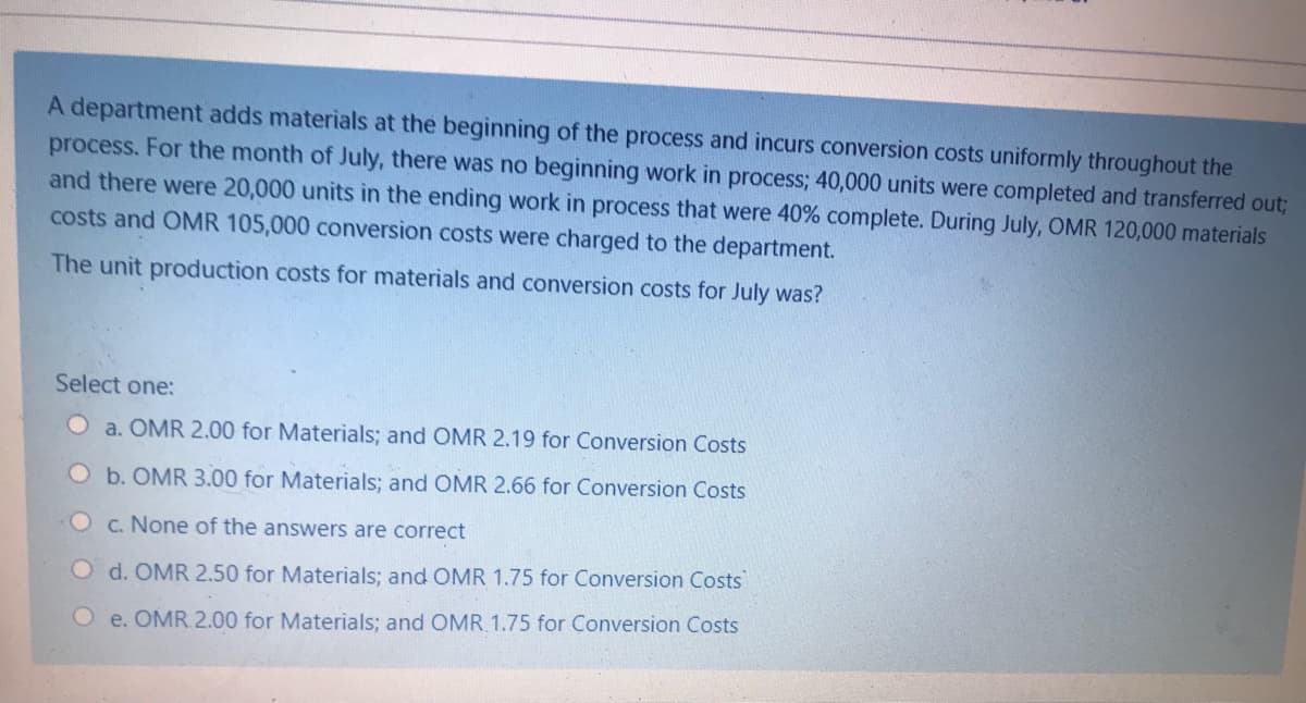 A department adds materials at the beginning of the process and incurs conversion costs uniformly throughout the
process. For the month of July, there was no beginning work in process; 40,000 units were completed and transferred out;
and there were 20,000 units in the ending work in process that were 40% complete. During July, OMR 120,000 materials
costs and OMR 105,000 conversion costs were charged to the department.
The unit production costs for materials and conversion costs for July was?
Select one:
Oa. OMR 2.00 for Materials; and OMR 2.19 for Conversion Costs
O b. OMR 3.00 for Materials; and OMR 2.66 for Conversion Costs
O c. None of the answers are correct
O d. OMR 2.50 for Materials; and OMR 1.75 for Conversion Costs
O e. OMR.2.00 for Materials; and OMR 1.75 for Conversion Costs
