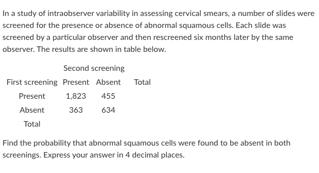 In a study of intraobserver variability in assessing cervical smears, a number of slides were
screened for the presence or absence of abnormal squamous cells. Each slide was
screened by a particular observer and then rescreened six months later by the same
observer. The results are shown in table below.
Second screening
First screening Present Absent
Total
Present
1,823
455
Absent
363
634
Total
Find the probability that abnormal squamous cells were found to be absent in both
screenings. Express your answer in 4 decimal places.
