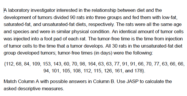 A laboratory investigator interested in the relationship between diet and the
development of tumors divided 90 rats into three groups and fed them with low-fat,
saturated-fat, and unsaturated-fat diets, respectively. The rats were all the same age
and species and were in similar physical condition. An identical amount of tumor cells
was injected into a foot pad of each rat. The tumor-free time is the time from injection
of tumor cells to the time that a tumor develops. All 30 rats in the unsaturated-fat diet
group developed tumors; tumor-free times (in days) were the following:
{112, 68, 84, 109, 153, 143, 60, 70, 98, 164, 63, 63, 77, 91, 91, 66, 70, 77, 63, 66, 66,
94, 101, 105, 108, 112, 115, 126, 161, and 178}.
Match Column A with possible answers in Column B. Use JASP to calculate the
asked descriptive measures.
