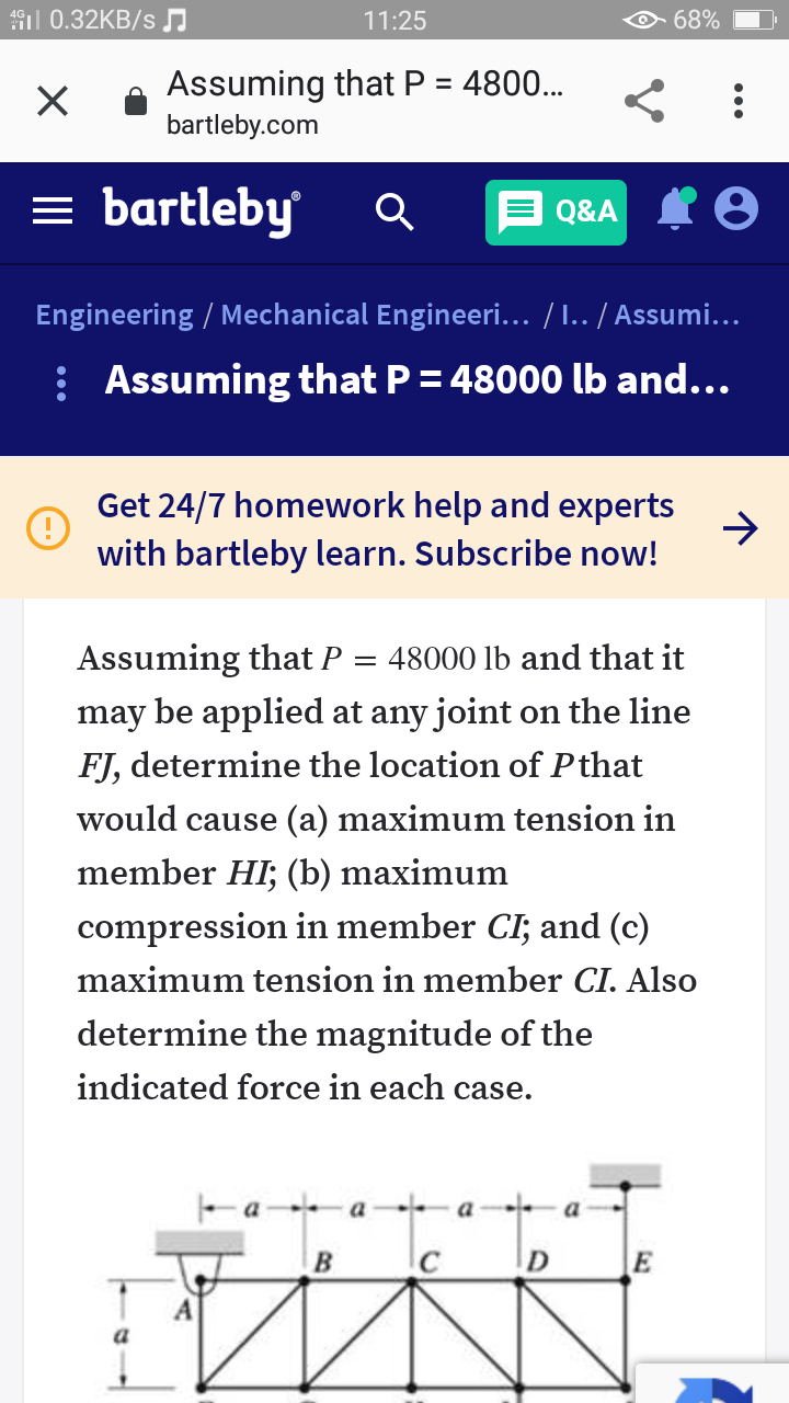 iil 0.32KB/s
11:25
68%
Assuming that P = 4800..
bartleby.com
= bartleby
Q&A I O
Engineering / Mechanical Engineeri... / I.. / Assumi...
: Assuming that P = 48000 lb and...
Get 24/7 homework help and experts
with bartleby learn. Subscribe now!
Assuming that P
48000 lb and that it
may be applied at any joint on the line
FJ, determine the location of Pthat
would cause (a) maximum tension in
member HI; (b) maximum
compression in member CI; and (c)
maximum tension in member CI. Also
determine the magnitude of the
indicated force in each case.
-a a- a- a
B
D
E
a
