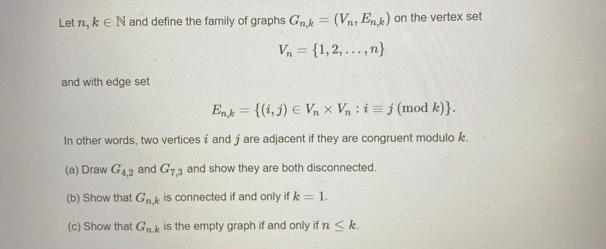 Let n, k E Nand define the family of graphs Gn.k
(Vn, Enk) on the vertex set
Vn = {1,2, ..., n}
and with edge set
Enk = {(i, j) E Vn × Vn : i = j (mod k)}.
In other words, two vertices i and j are adjacent if they are congruent modulo k.
(a) Draw G4.2 and G73 and show they are both disconnected.
(b) Show that Gnk is connected if and only if k = 1.
(c) Show that Gnk is the empty graph if and only if n < k.
