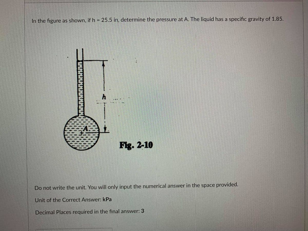 In the figure as shown, if h = 25.5 in, determine the pressure at A. The liquid has a specific gravity of 1.85.
Fig. 2-10
Do not write the unit. You will only input the numerical answer in the space provided.
Unit of the Correct Answer: kPa
Decimal Places required in the final answer: 3
