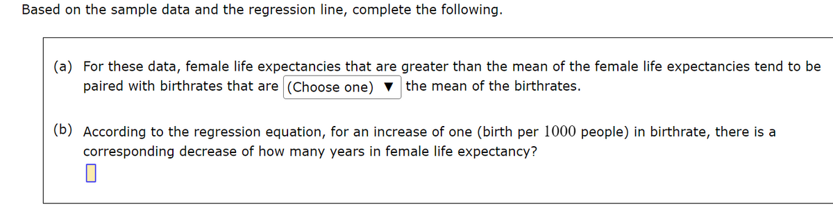 Based on the sample data and the regression line, complete the following.
(a) For these data, female life expectancies that are greater than the mean of the female life expectancies tend to be
paired with birthrates that are (Choose one) ▼ the mean of the birthrates.
(b) According to the regression equation, for an increase of one (birth per 1000 people) in birthrate, there is a
corresponding decrease of how many years in female life expectancy?