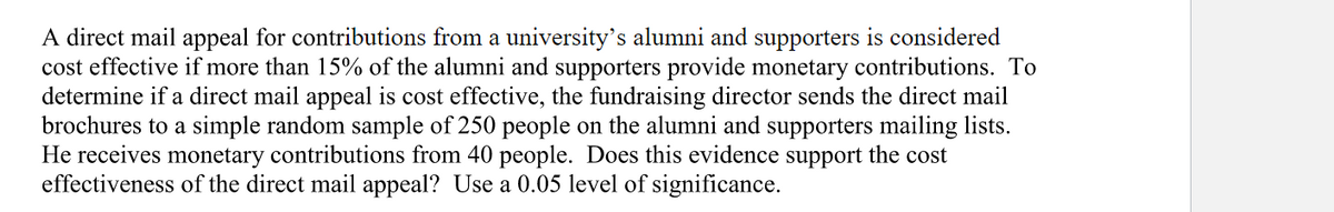 A direct mail appeal for contributions from a university's alumni and supporters is considered
cost effective if more than 15% of the alumni and supporters provide monetary contributions. To
determine if a direct mail appeal is cost effective, the fundraising director sends the direct mail
brochures to a simple random sample of 250 people on the alumni and supporters mailing lists.
He receives monetary contributions from 40 people. Does this evidence support the cost
effectiveness of the direct mail appeal? Use a 0.05 level of significance.