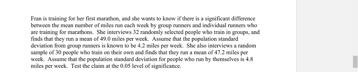 groups, and
Fran is training for her first marathon, and she wants to know if there is a significant difference
between the mean number of miles run each week by group runners and individual runners who
are training for marathons. She interviews 32 randomly selected people who train in
finds that they run a mean of 49.0 miles per week. Assume that the population standard
deviation from group runners is known to be 4.2 miles per week. She also interviews a random
sample of 30 people who train on their own and finds that they run a mean of 47.2 miles per
week. Assume that the population standard deviation for people who run by themselves is 4.8
miles per week. Test the claim at the 0.05 level of significance.