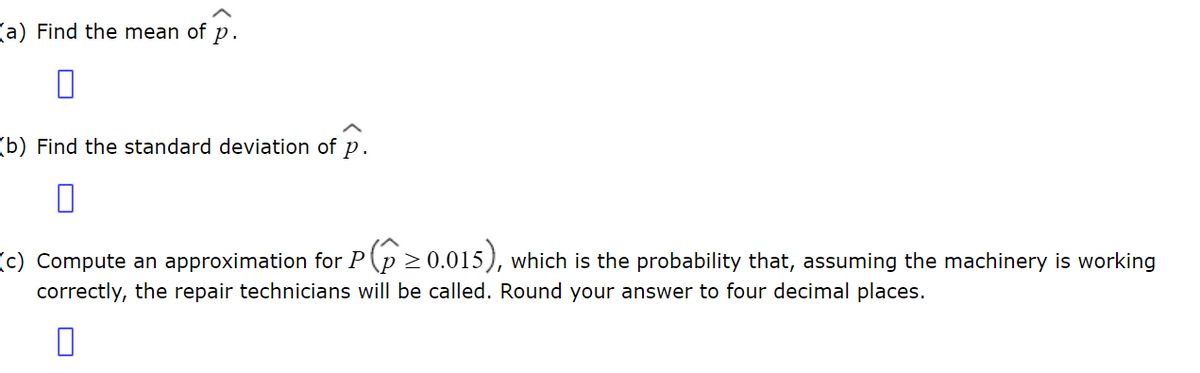 a) Find the mean of p.
0
(b) Find the standard deviation of p.
(c) Compute an approximation for P≥0.015), which is the probability that, assuming the machinery is working
correctly, the repair technicians will be called. Round your answer to four decimal places.
0