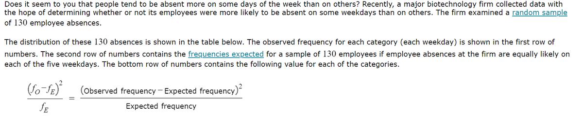 Does it seem to you that people tend to be absent more on some days of the week than on others? Recently, a major biotechnology firm collected data with
the hope of determining whether or not its employees were more likely to be absent on some weekdays than on others. The firm examined a random sample
of 130 employee absences.
The distribution of these 130 absences is shown in the table below. The observed frequency for each category (each weekday) is shown in the first row of
numbers. The second row of numbers contains the frequencies expected for a sample of 130 employees if employee absences at the firm are equally likely on
each of the five weekdays. The bottom row of numbers contains the following value for each of the categories.
(fo-fE)²
ƒE
(Observed frequency - Expected frequency)²
Expected frequency