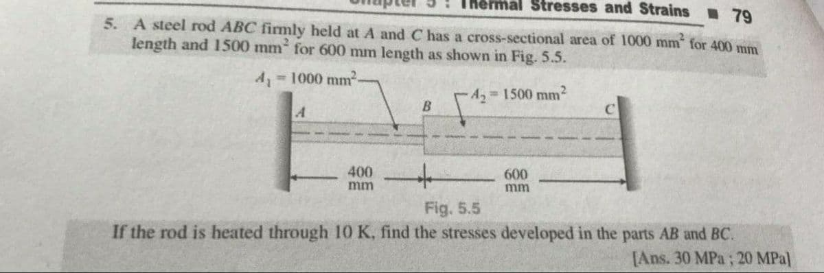 mal Stresses and Strains 79
5. A steel rod ABC fimly held at A and C has a cross-sectional area of 1000 mm for 400 mm
length and 1500 mm for 600 mm length as shown in Fig. 5.5.
=1000 mm-
A2 1500 mm2
400
600
mm
mm
Fig. 5.5
If the rod is heated through 10 K, find the stresses developed in the parts AB and BC.
[Ans. 30 MPa ; 20 MPa]
