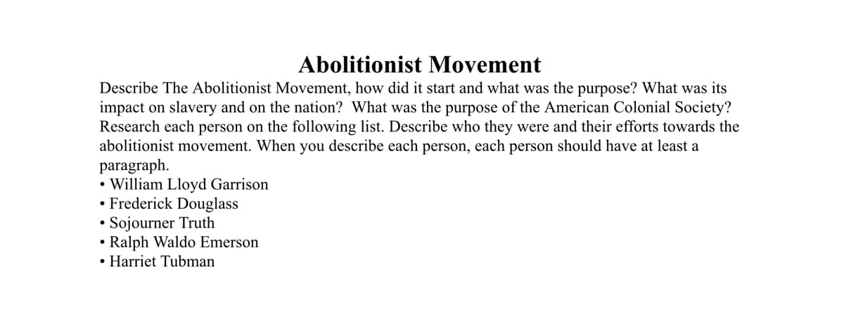 Abolitionist Movement
Describe The Abolitionist Movement, how did it start and what was the purpose? What was its
impact on slavery and on the nation? What was the purpose of the American Colonial Society?
Research each person on the following list. Describe who they were and their efforts towards the
abolitionist movement. When you describe each person, each person should have at least a
paragraph.
• William Lloyd Garrison
• Frederick Douglass
Sojourner Truth
Ralph Waldo Emerson
• Harriet Tubman
