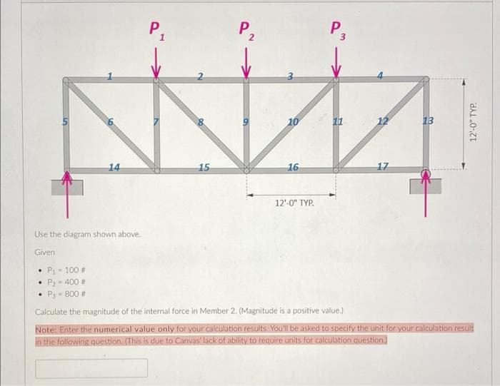 P.
P,
P.
10
11
12
13
14
15
16
17
12'-0" TYP.
Use the diagram shown above.
Given
P - 100 #
P2 =400 #
• Pa- 800 #
Calculate the magnitude of the internal force in Member 2. (Magnitude is a positive value.)
Note: Enter the numerical value only for your calculation results. You'll be asked to specify the unit for your calculation result
in the following question. (This is due to Canvas' lack of ability to require units for calculation question.
12'-0" TYP.
