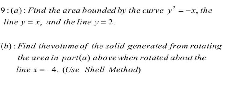 9:(a): Find the area bounded by the curve y =-x, the
line y = x, and the line y= 2.
(b): Find thevolume of the solid generated from rotating
the area in part(a) above when rotated about the
line x = -4. (Use Shell Method)
