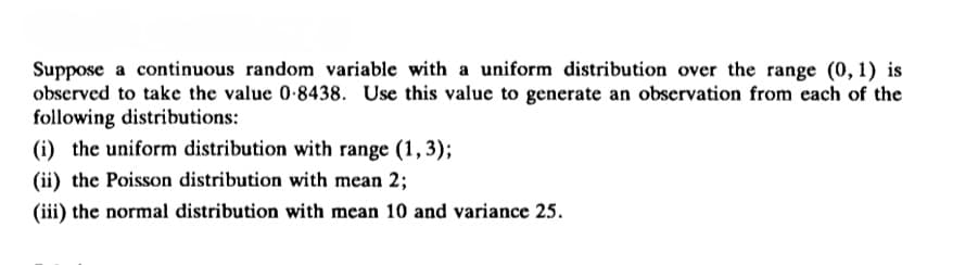 Suppose a continuous random variable with a uniform distribution over the range (0, 1) is
observed to take the value 0-8438. Use this value to generate an observation from each of the
following distributions:
(i) the uniform distribution with range (1,3);
(ii) the Poisson distribution with mean 2;
(iii) the normal distribution with mean 10 and variance 25.
