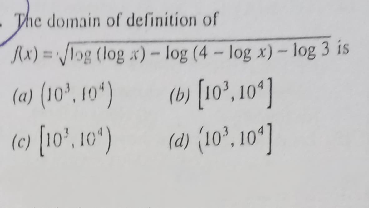 The domain of definition of
Rx) = /log (log x)- log (4- log x)- log 3 is
%3D
(b) [10°, 10*]
(d) (10°, 10*]
(a) (10', 10*)
(c) [10', 10)
