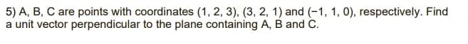 5) A, B, C are points with coordinates (1, 2, 3), (3, 2, 1) and (-1, 1, 0), respectively. Find
a unit vector perpendicular to the plane containing A, B and C.
